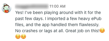 A tester’s message: “Yes! I’ve been playing around with it for the past few days. I imported a few heavy ePub files, and the app handled them flawlessly. No crashes or lags at all. Great job on this!”